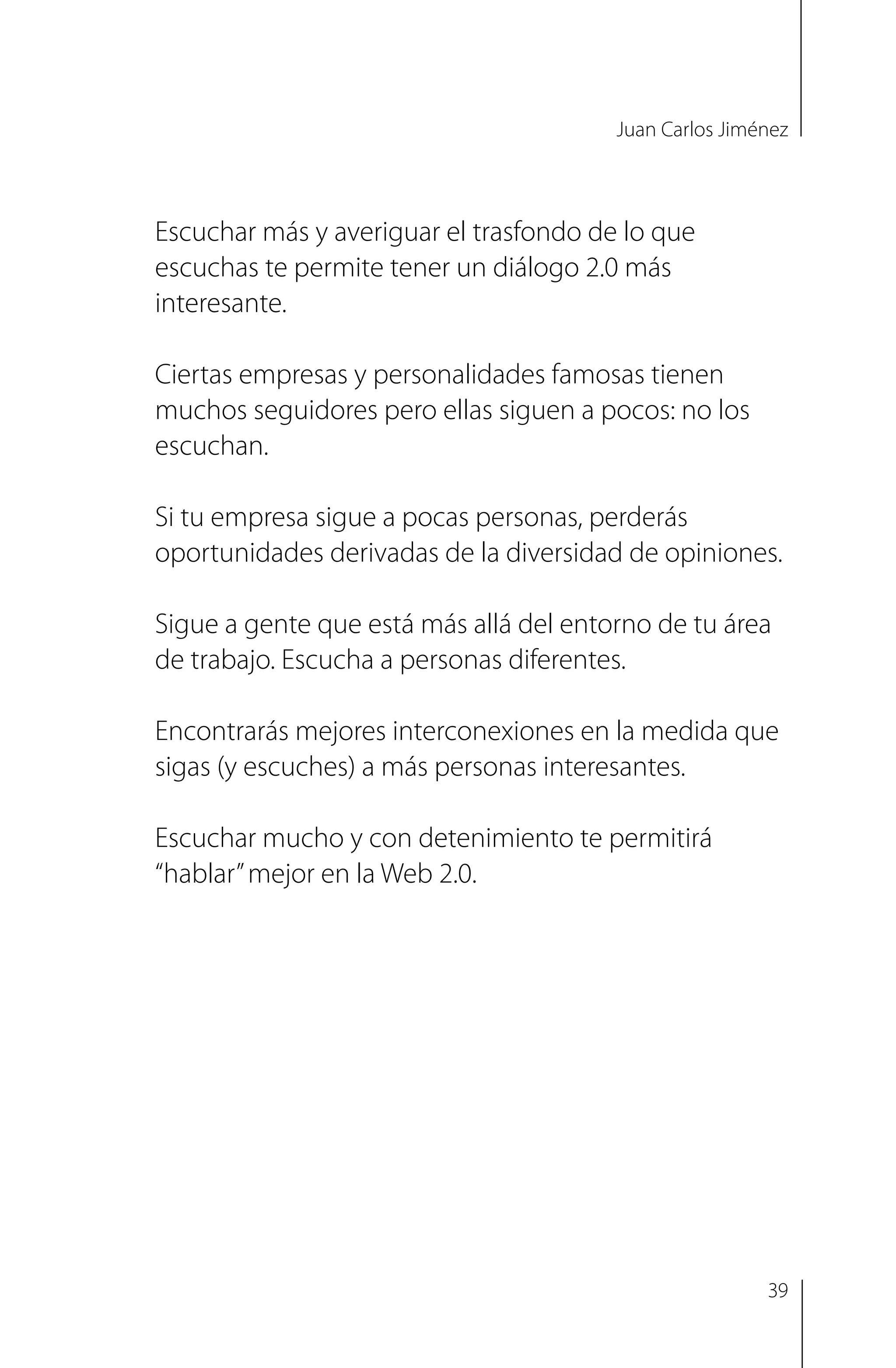 Juan Carlos Jiménez
Escuchar más y averiguar el trasfondo de lo que
escuchas te permite tener un diálogo 2.0 más
interesante.
Ciertas empresas y personalidades famosas tienen
muchos seguidores pero ellas siguen a pocos: no los
escuchan.
Si tu empresa sigue a pocas personas, perderás
oportunidades derivadas de la diversidad de opiniones.
Sigue a gente que está más allá del entorno de tu área
de trabajo. Escucha a personas diferentes.
Encontrarás mejores interconexiones en la medida que
sigas (y escuches) a más personas interesantes.
Escuchar mucho y con detenimiento te permitirá
“hablar”mejor en la Web 2.0.
39
 