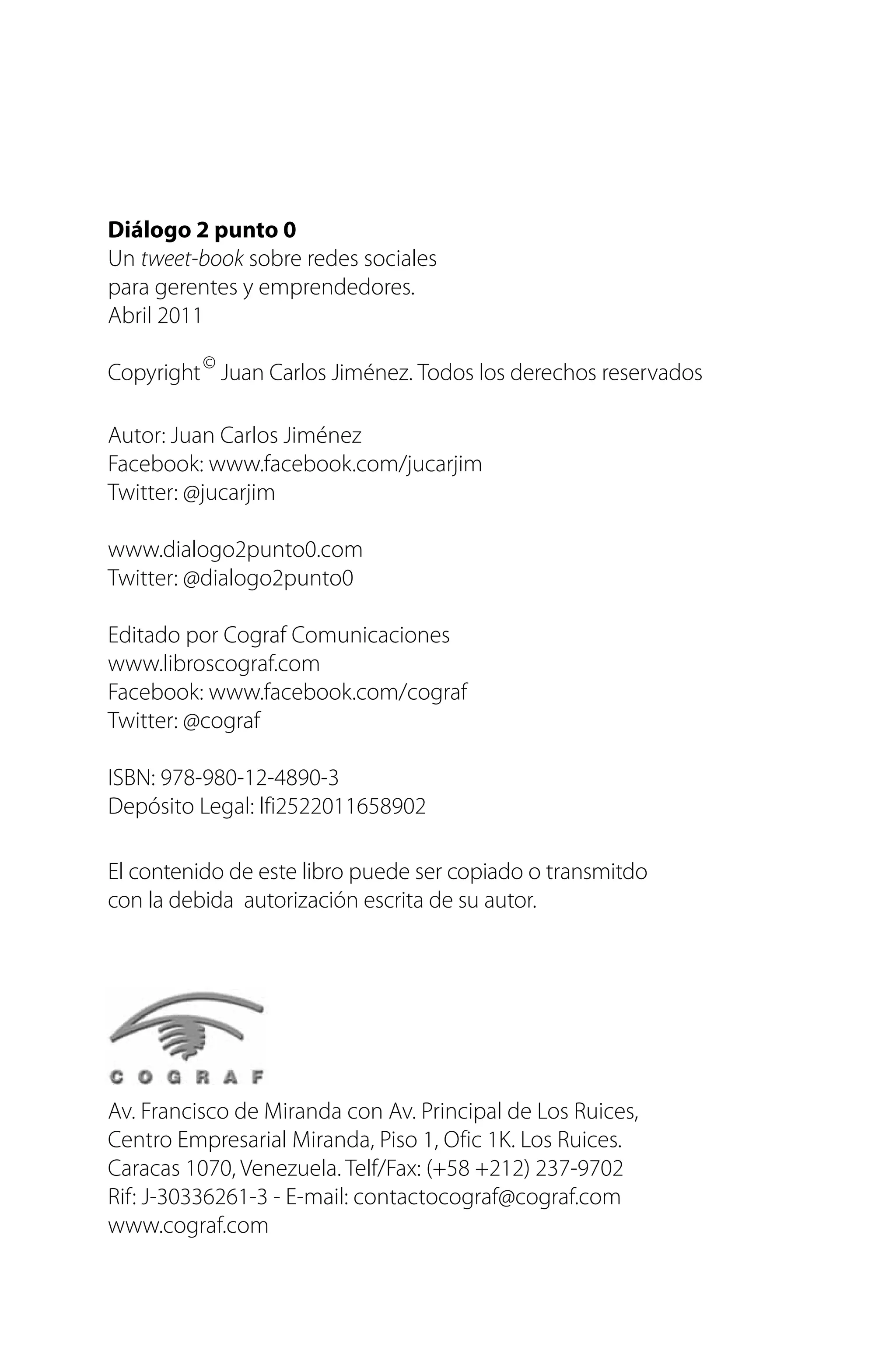 Diálogo 2 punto 0
Un tweet-book sobre redes sociales
para gerentes y emprendedores.
Abril 2011
Copyright©
Juan Carlos Jiménez. Todos los derechos reservados
Autor: Juan Carlos Jiménez
Facebook: www.facebook.com/jucarjim
Twitter: @jucarjim
www.dialogo2punto0.com
Twitter: @dialogo2punto0
Editado por Cograf Comunicaciones
www.libroscograf.com
Facebook: www.facebook.com/cograf
Twitter: @cograf
ISBN: 978-980-12-4890-3
Depósito Legal: lfi2522011658902
El contenido de este libro puede ser copiado o transmitdo
con la debida autorización escrita de su autor.
Av. Francisco de Miranda con Av. Principal de Los Ruices,
Centro Empresarial Miranda, Piso 1, Ofic 1K. Los Ruices.
Caracas 1070, Venezuela. Telf/Fax: (+58 +212) 237-9702
Rif: J-30336261-3 - E-mail: contactocograf@cograf.com
www.cograf.com
 