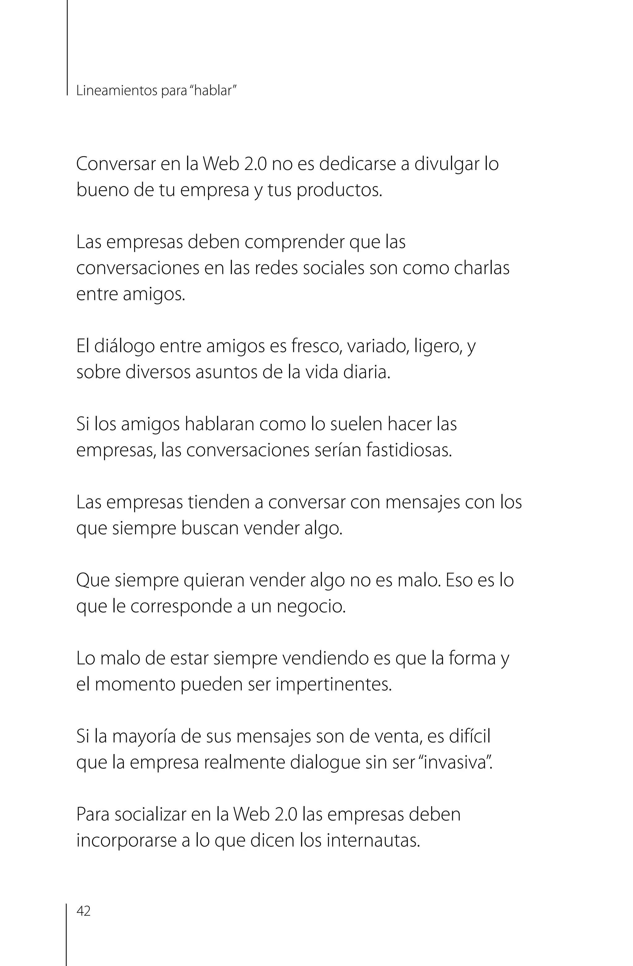 Conversar en la Web 2.0 no es dedicarse a divulgar lo
bueno de tu empresa y tus productos.
Las empresas deben comprender que las
conversaciones en las redes sociales son como charlas
entre amigos.
El diálogo entre amigos es fresco, variado, ligero, y
sobre diversos asuntos de la vida diaria.
Si los amigos hablaran como lo suelen hacer las
empresas, las conversaciones serían fastidiosas.
Las empresas tienden a conversar con mensajes con los
que siempre buscan vender algo.
Que siempre quieran vender algo no es malo. Eso es lo
que le corresponde a un negocio.
Lo malo de estar siempre vendiendo es que la forma y
el momento pueden ser impertinentes.
Si la mayoría de sus mensajes son de venta, es difícil
que la empresa realmente dialogue sin ser“invasiva”.
Para socializar en la Web 2.0 las empresas deben
incorporarse a lo que dicen los internautas.
Lineamientos para“hablar”
42
 