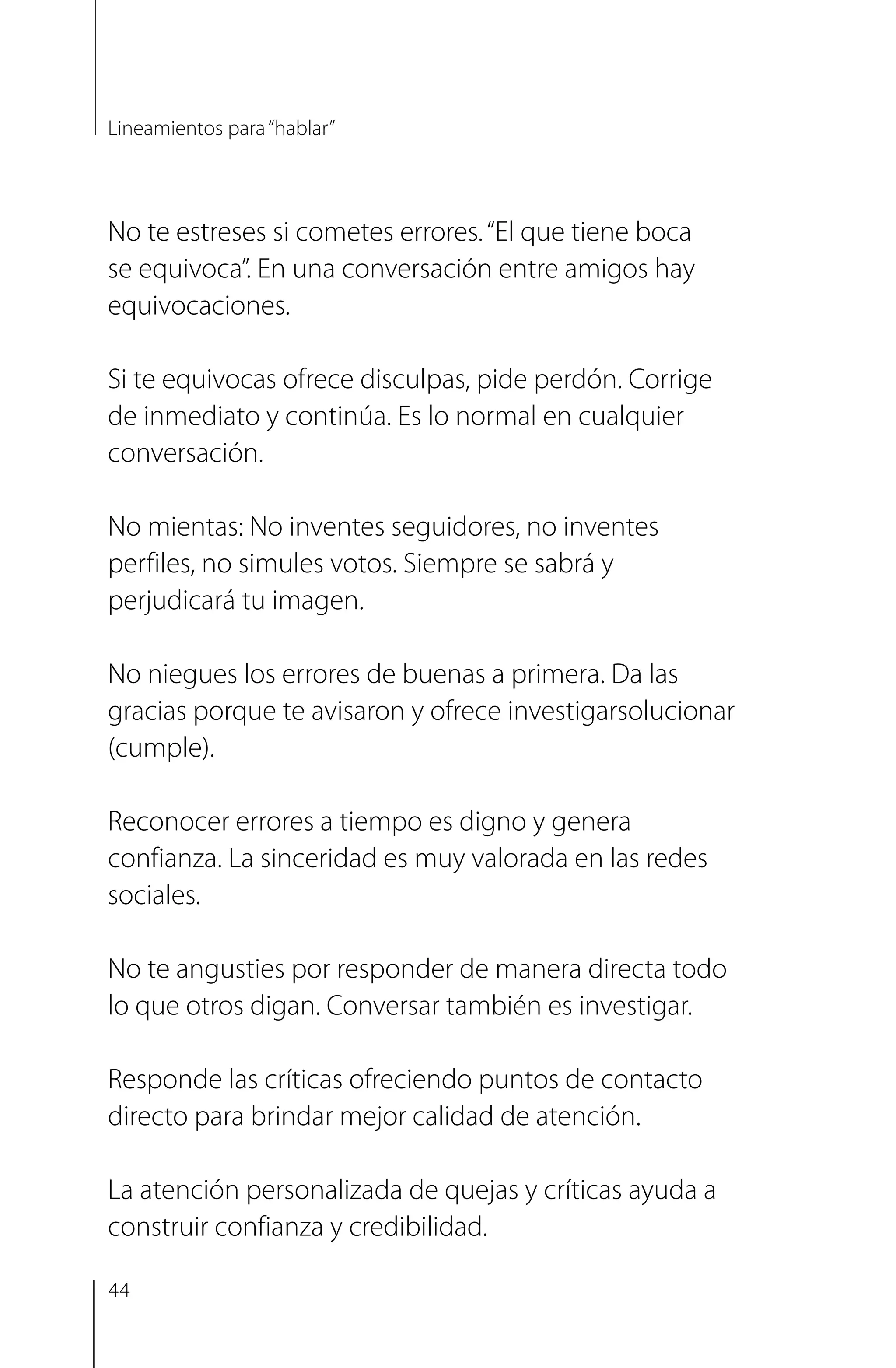 No te estreses si cometes errores.“El que tiene boca
se equivoca”. En una conversación entre amigos hay
equivocaciones.
Si te equivocas ofrece disculpas, pide perdón. Corrige
de inmediato y continúa. Es lo normal en cualquier
conversación.
No mientas: No inventes seguidores, no inventes
perfiles, no simules votos. Siempre se sabrá y
perjudicará tu imagen.
No niegues los errores de buenas a primera. Da las
gracias porque te avisaron y ofrece investigar­solucionar
(cumple).
Reconocer errores a tiempo es digno y genera
confianza. La sinceridad es muy valorada en las redes
sociales.
No te angusties por responder de manera directa todo
lo que otros digan. Conversar también es investigar.
Responde las críticas ofreciendo puntos de contacto
directo para brindar mejor calidad de atención.
La atención personalizada de quejas y críticas ayuda a
construir confianza y credibilidad.
Lineamientos para“hablar”
44
 
