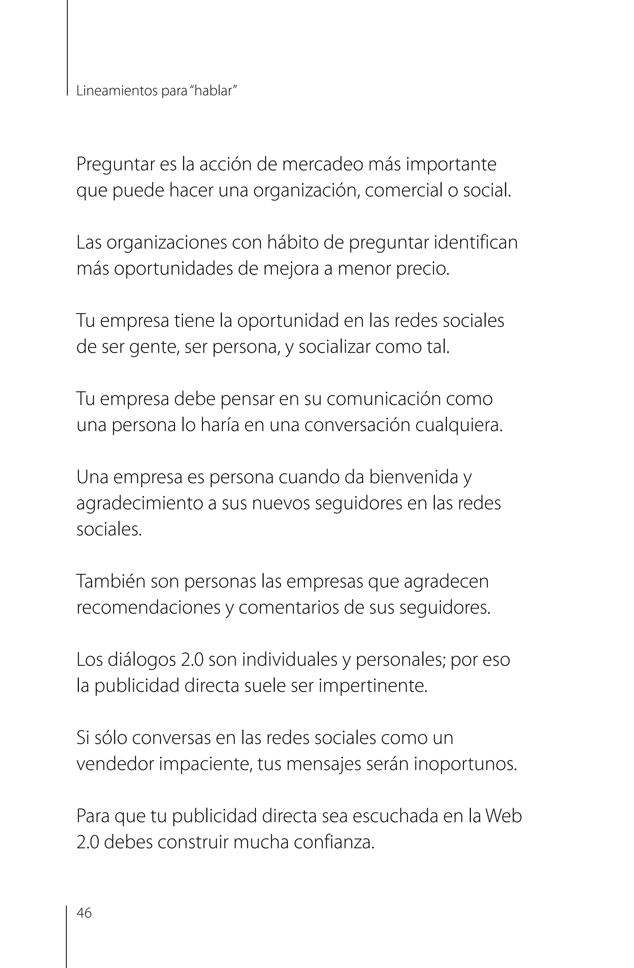 Preguntar es la acción de mercadeo más importante
que puede hacer una organización, comercial o social.
Las organizaciones con hábito de preguntar identifican
más oportunidades de mejora a menor precio.
Tu empresa tiene la oportunidad en las redes sociales
de ser gente, ser persona, y socializar como tal.
Tu empresa debe pensar en su comunicación como
una persona lo haría en una conversación cualquiera.
Una empresa es persona cuando da bienvenida y
agradecimiento a sus nuevos seguidores en las redes
sociales.
También son personas las empresas que agradecen
recomendaciones y comentarios de sus seguidores.
Los diálogos 2.0 son individuales y personales; por eso
la publicidad directa suele ser impertinente.
Si sólo conversas en las redes sociales como un
vendedor impaciente, tus mensajes serán inoportunos.
Para que tu publicidad directa sea escuchada en la Web
2.0 debes construir mucha confianza.
Lineamientos para“hablar”
46
 