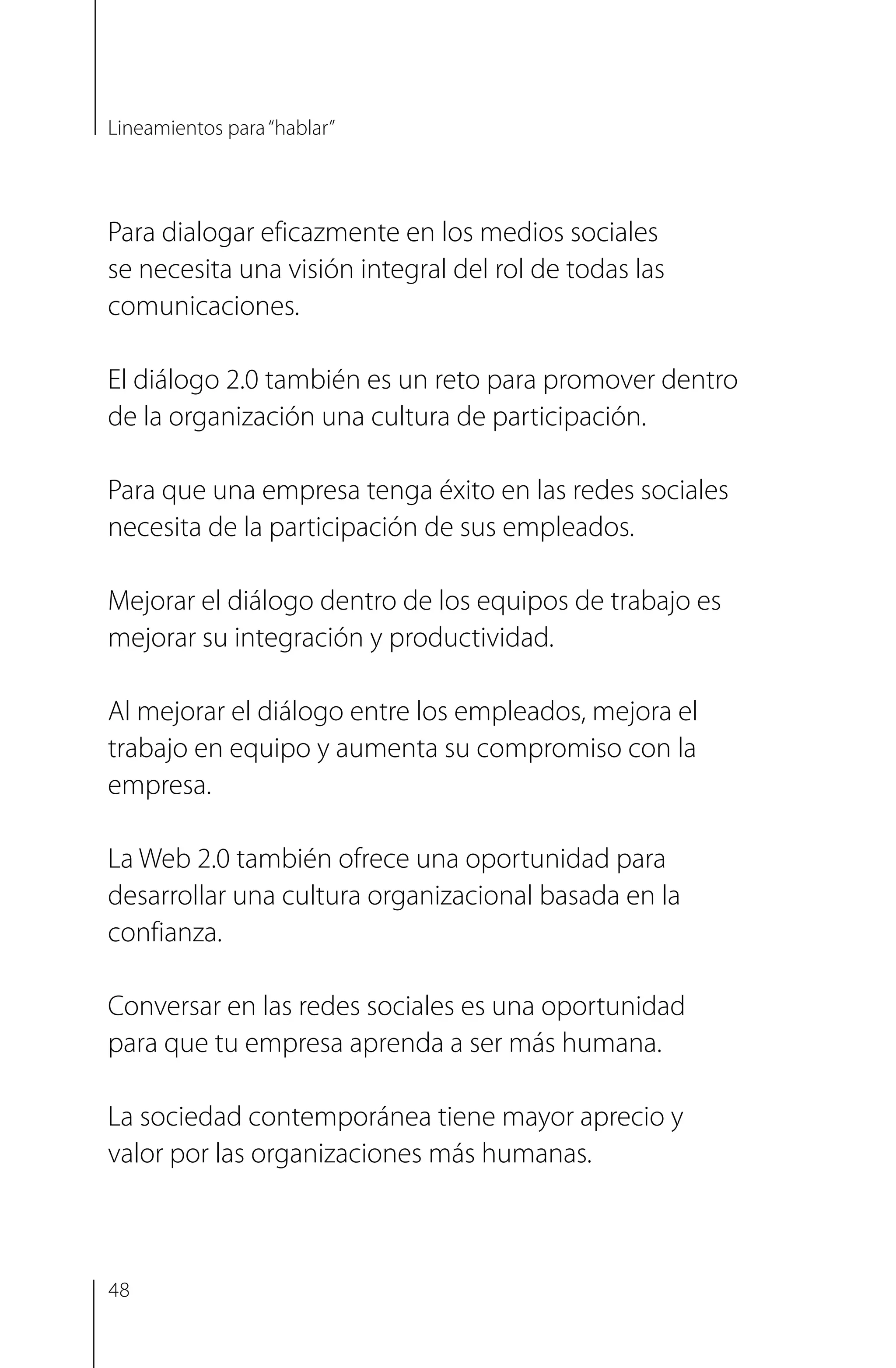 Para dialogar eficazmente en los medios sociales
se necesita una visión integral del rol de todas las
comunicaciones.
El diálogo 2.0 también es un reto para promover dentro
de la organización una cultura de participación.
Para que una empresa tenga éxito en las redes sociales
necesita de la participación de sus empleados.
Mejorar el diálogo dentro de los equipos de trabajo es
mejorar su integración y productividad.
Al mejorar el diálogo entre los empleados, mejora el
trabajo en equipo y aumenta su compromiso con la
empresa.
La Web 2.0 también ofrece una oportunidad para
desarrollar una cultura organizacional basada en la
confianza.
Conversar en las redes sociales es una oportunidad
para que tu empresa aprenda a ser más humana.
La sociedad contemporánea tiene mayor aprecio y
valor por las organizaciones más humanas.
Lineamientos para“hablar”
48
 