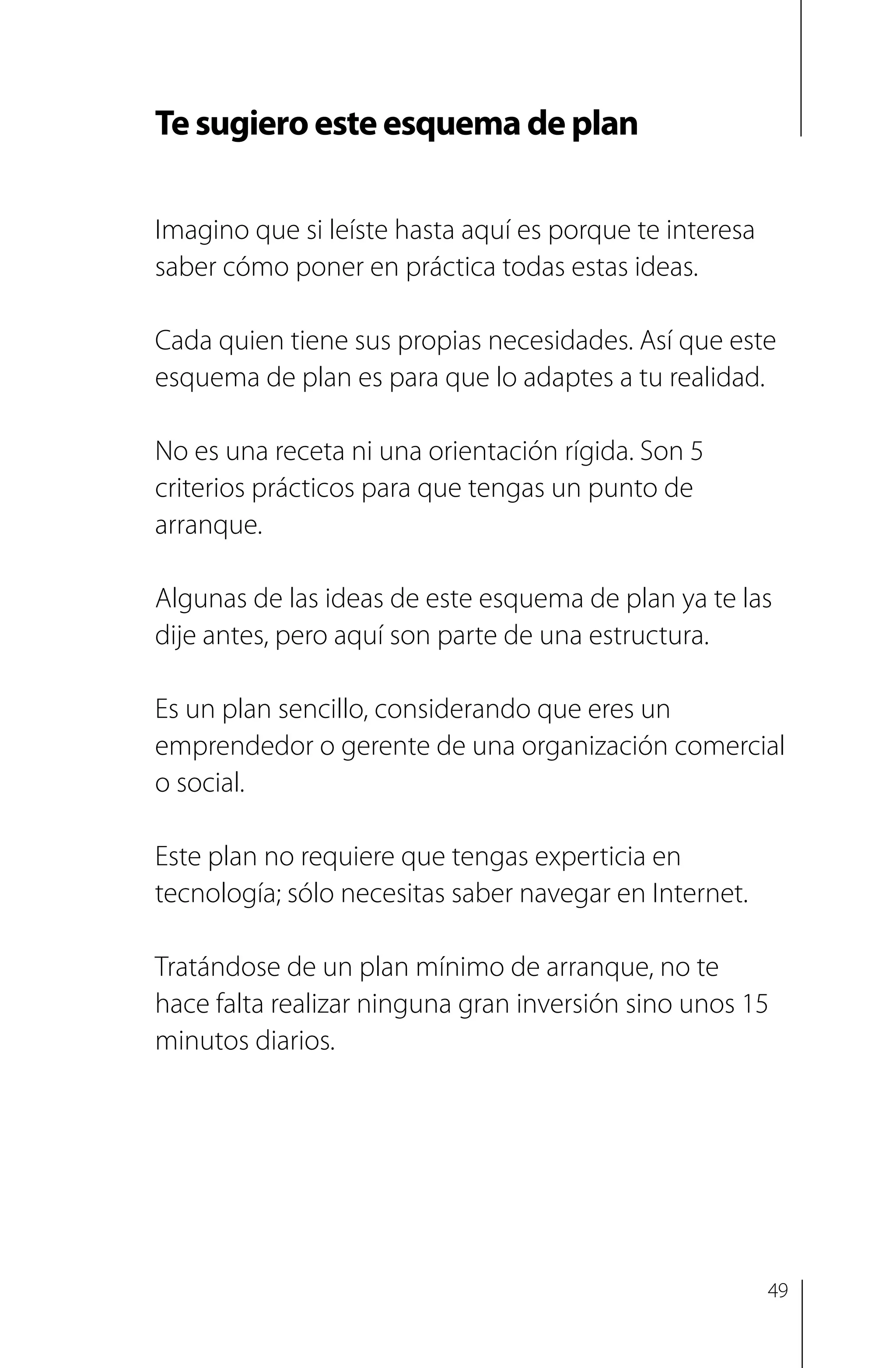 Te sugiero este esquema de plan
Imagino que si leíste hasta aquí es porque te interesa
saber cómo poner en práctica todas estas ideas.
Cada quien tiene sus propias necesidades. Así que este
esquema de plan es para que lo adaptes a tu realidad.
No es una receta ni una orientación rígida. Son 5
criterios prácticos para que tengas un punto de
arranque.
Algunas de las ideas de este esquema de plan ya te las
dije antes, pero aquí son parte de una estructura.
Es un plan sencillo, considerando que eres un
emprendedor o gerente de una organización comercial
o social.
Este plan no requiere que tengas experticia en
tecnología; sólo necesitas saber navegar en Internet.
Tratándose de un plan mínimo de arranque, no te
hace falta realizar ninguna gran inversión sino unos 15
minutos diarios.
49
 