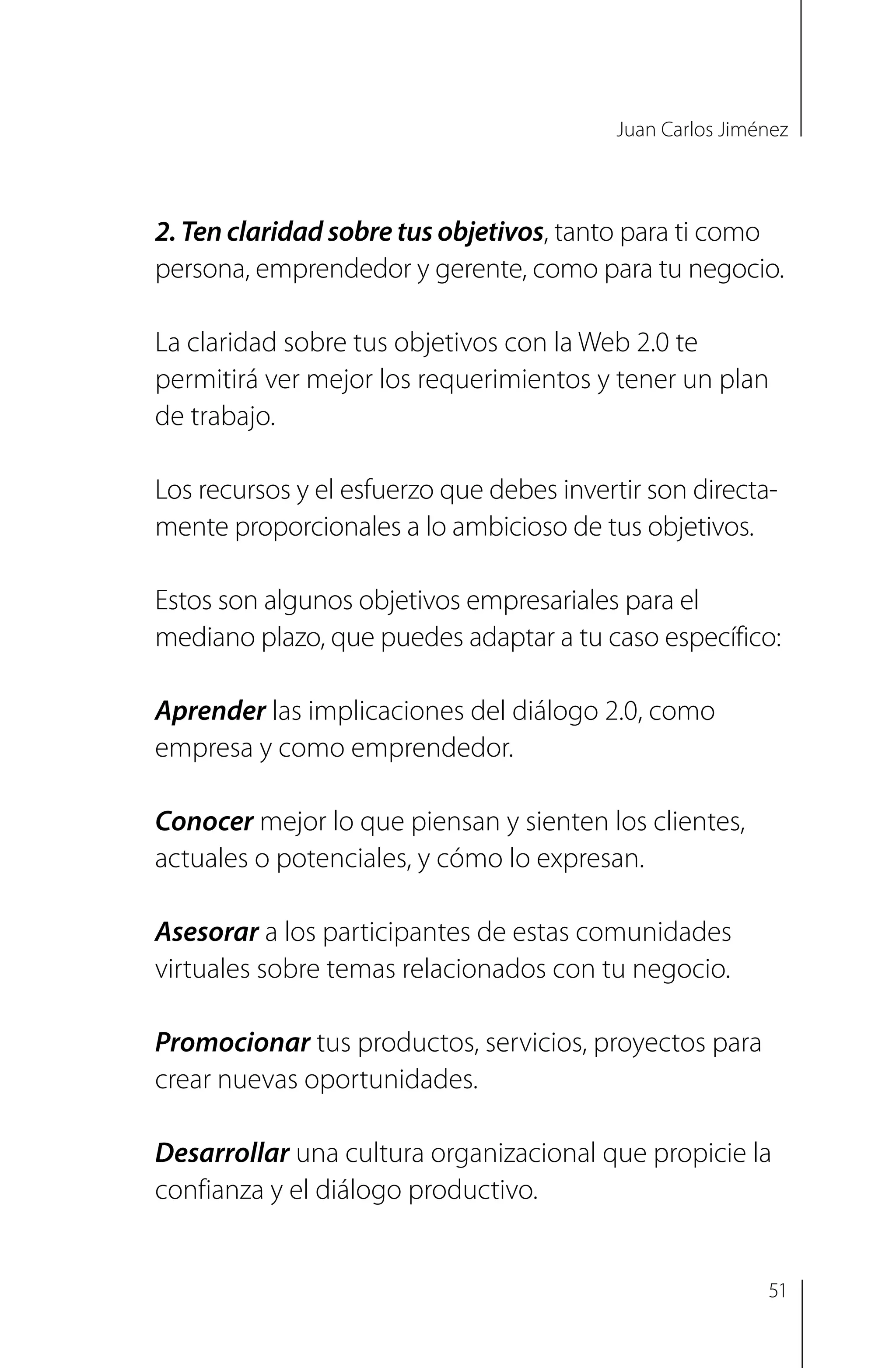 Juan Carlos Jiménez
2. Ten claridad sobre tus objetivos, tanto para ti como
persona, emprendedor y gerente, como para tu negocio.
La claridad sobre tus objetivos con la Web 2.0 te
permitirá ver mejor los requerimientos y tener un plan
de trabajo.
Los recursos y el esfuerzo que debes invertir son directa-
mente proporcionales a lo ambicioso de tus objetivos.
Estos son algunos objetivos empresariales para el
mediano plazo, que puedes adaptar a tu caso específico:
Aprender las implicaciones del diálogo 2.0, como
empresa y como emprendedor.
Conocer mejor lo que piensan y sienten los clientes,
actuales o potenciales, y cómo lo expresan.
Asesorar a los participantes de estas comunidades
virtuales sobre temas relacionados con tu negocio.
Promocionar tus productos, servicios, proyectos para
crear nuevas oportunidades.
Desarrollar una cultura organizacional que propicie la
confianza y el diálogo productivo.
51
 