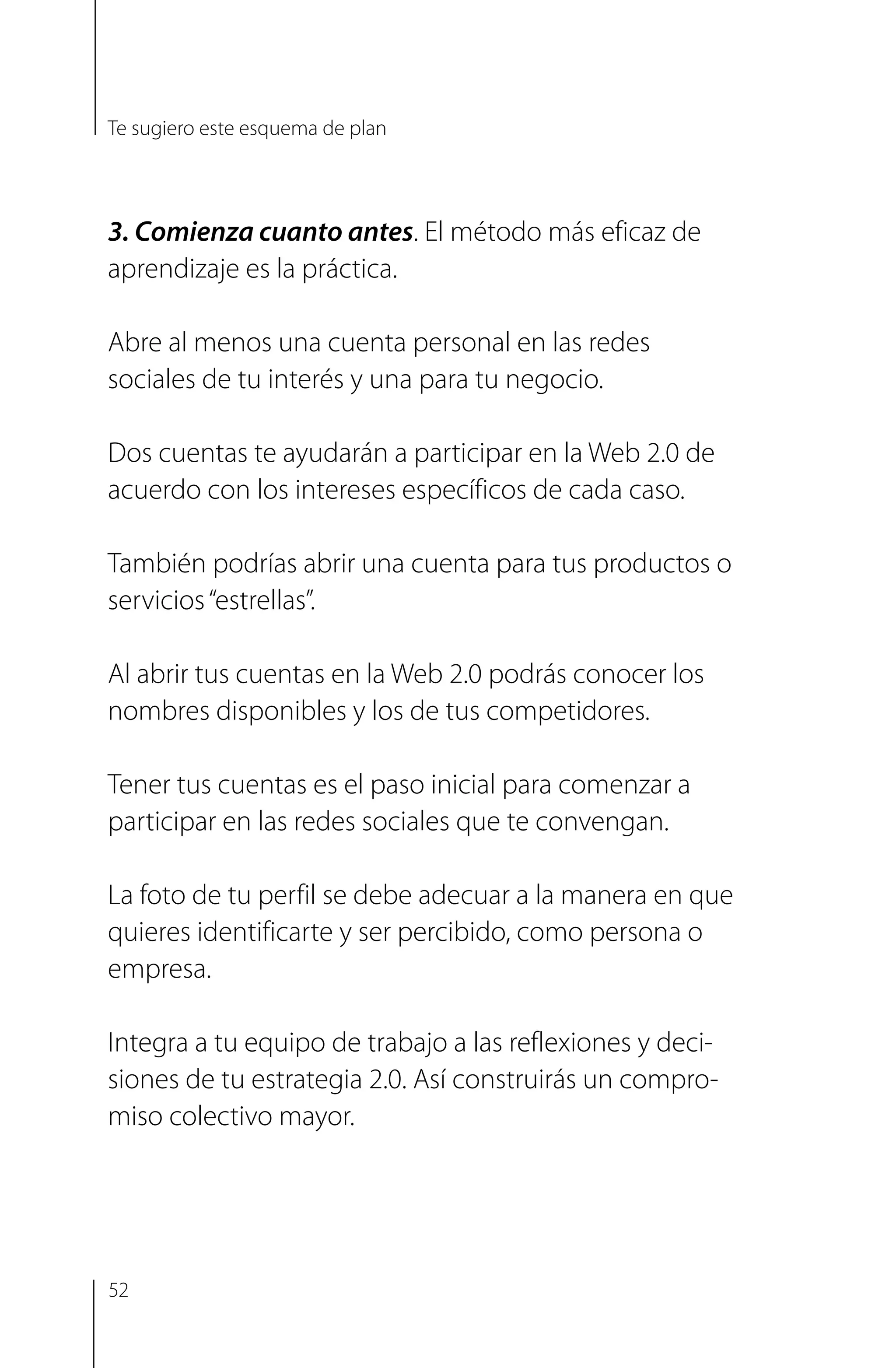 3. Comienza cuanto antes. El método más eficaz de
aprendizaje es la práctica.
Abre al menos una cuenta personal en las redes
sociales de tu interés y una para tu negocio.
Dos cuentas te ayudarán a participar en la Web 2.0 de
acuerdo con los intereses específicos de cada caso.
También podrías abrir una cuenta para tus productos o
servicios“estrellas”.
Al abrir tus cuentas en la Web 2.0 podrás conocer los
nombres disponibles y los de tus competidores.
Tener tus cuentas es el paso inicial para comenzar a
participar en las redes sociales que te convengan.
La foto de tu perfil se debe adecuar a la manera en que
quieres identificarte y ser percibido, como persona o
empresa.
Integra a tu equipo de trabajo a las reflexiones y deci­
siones de tu estrategia 2.0. Así construirás un compro­
miso colectivo mayor.
Te sugiero este esquema de plan
52
 