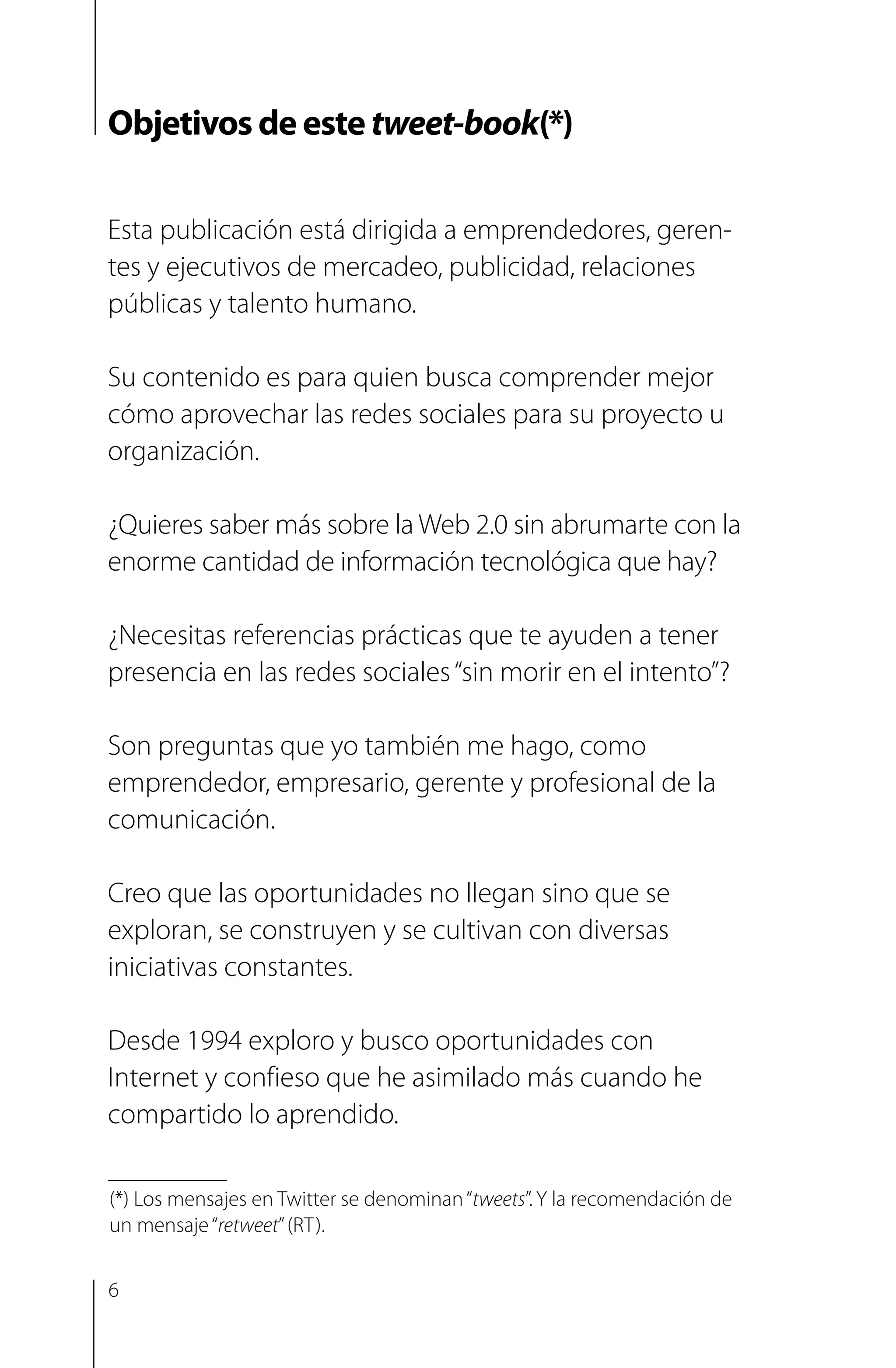 Objetivos de este tweet-book(*)
Esta publicación está dirigida a emprendedores, geren-
tes y ejecutivos de mercadeo, publicidad, relaciones
públicas y talento humano.
Su contenido es para quien busca comprender mejor
cómo aprovechar las redes sociales para su proyecto u
organización.
¿Quieres saber más sobre la Web 2.0 sin abrumarte con la
enorme cantidad de información tecnológica que hay?
¿Necesitas referencias prácticas que te ayuden a tener
presencia en las redes sociales“sin morir en el intento”?
Son preguntas que yo también me hago, como
emprendedor, empresario, gerente y profesional de la
comunicación.
Creo que las oportunidades no llegan sino que se
exploran, se construyen y se cultivan con diversas
iniciativas constantes.
Desde 1994 exploro y busco oportunidades con
Internet y confieso que he asimilado más cuando he
compartido lo aprendido.
(*) Los mensajes en Twitter se denominan“tweets”. Y la recomendación de
un mensaje“retweet”(RT).
6
 