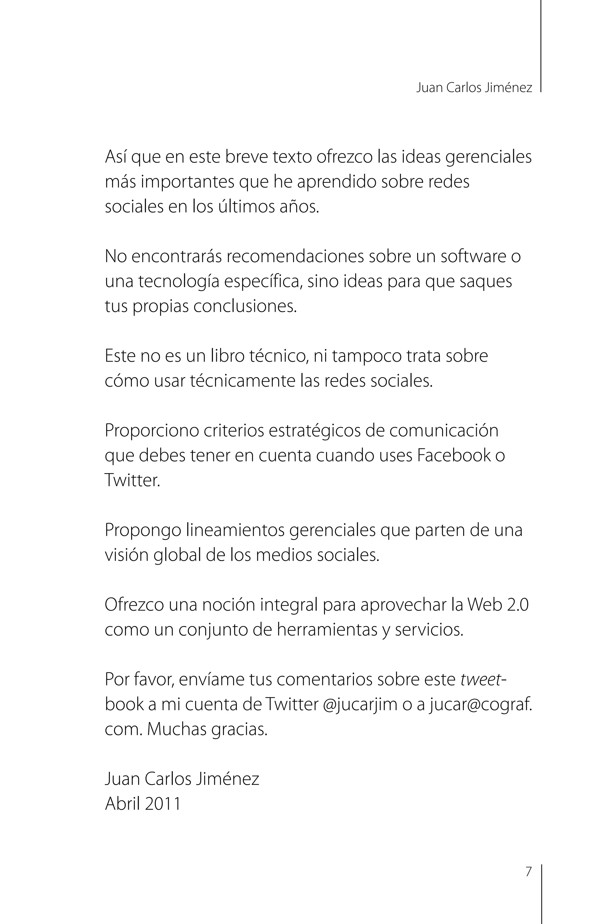 Juan Carlos Jiménez
Así que en este breve texto ofrezco las ideas gerenciales
más importantes que he aprendido sobre redes
sociales en los últimos años.
No encontrarás recomendaciones sobre un software o
una tecnología específica, sino ideas para que saques
tus propias conclusiones.
Este no es un libro técnico, ni tampoco trata sobre
cómo usar técnicamente las redes sociales.
Proporciono criterios estratégicos de comunicación
que debes tener en cuenta cuando uses Facebook o
Twitter.
Propongo lineamientos gerenciales que parten de una
visión global de los medios sociales.
Ofrezco una noción integral para aprovechar la Web 2.0
como un conjunto de herramientas y servicios.
Por favor, envíame tus comentarios sobre este tweet-
book a mi cuenta de Twitter @jucarjim o a jucar@cograf.
com. Muchas gracias.
Juan Carlos Jiménez
Abril 2011
7
 