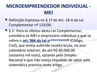 MICROEMPREENDEDOR INDIVIDUAL -
MEI
 Definição Expressa no § 1º do Art. 18-A da Lei
Complementar nº 123/06:
 § 1o
Para os efeitos desta Lei Complementar,
considera-se MEI o empresário individual a que se
refere o art. 966 da Lei no10.406,de10dejaneirode2002
(Código
Civil), que tenha auferido receita bruta, no ano-
calendário anterior, de até R$ 60.000,00
(sessenta mil reais), optante pelo Simples
Nacional e que não esteja impedido de optar pela
sistemática prevista neste artigo.
 