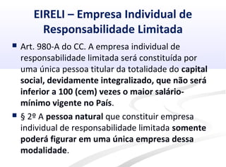 EIRELI – Empresa Individual de
Responsabilidade Limitada
 Art. 980-A do CC. A empresa individual de
responsabilidade limitada será constituída por
uma única pessoa titular da totalidade do capital
social, devidamente integralizado, que não será
inferior a 100 (cem) vezes o maior salário-
mínimo vigente no País.
 § 2º A pessoa natural que constituir empresa
individual de responsabilidade limitada somente
poderá figurar em uma única empresa dessa
modalidade.
 