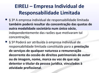 EIRELI – Empresa Individual de
Responsabilidade Limitada
 § 3º A empresa individual de responsabilidade limitada
também poderá resultar da concentração das quotas de
outra modalidade societária num único sócio,
independentemente das razões que motivaram tal
concentração;
 § 5º Poderá ser atribuída à empresa individual de
responsabilidade limitada constituída para a prestação
de serviços de qualquer natureza a remuneração
decorrente da cessão de direitos patrimoniais de autor
ou de imagem, nome, marca ou voz de que seja
detentor o titular da pessoa jurídica, vinculados à
atividade profissional.
 