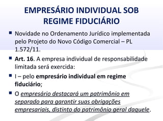 EMPRESÁRIO INDIVIDUAL SOB
REGIME FIDUCIÁRIO
 Novidade no Ordenamento Jurídico implementada
pelo Projeto do Novo Código Comercial – PL
1.572/11.
 Art. 16. A empresa individual de responsabilidade
limitada será exercida:
 I – pelo empresário individual em regime
fiduciário;
 O empresário destacará um patrimônio em
separado para garantir suas obrigações
empresariais, distinto do patrimônio geral daquele.
 