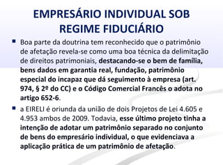 EMPRESÁRIO INDIVIDUAL SOB
REGIME FIDUCIÁRIO
 Boa parte da doutrina tem reconhecido que o patrimônio
de afetação revela-se como uma boa técnica da delimitação
de direitos patrimoniais, destacando-se o bem de família,
bens dados em garantia real, fundação, patrimônio
especial do incapaz que dá seguimento à empresa (art.
974, § 2º do CC) e o Código Comercial Francês o adota no
artigo 652-6.
 a EIRELI é oriunda da união de dois Projetos de Lei 4.605 e
4.953 ambos de 2009. Todavia, esse último projeto tinha a
intenção de adotar um patrimônio separado no conjunto
de bens do empresário individual, o que evidenciava a
aplicação prática de um patrimônio de afetação.
 