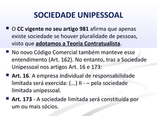 SOCIEDADE UNIPESSOAL
 O CC vigente no seu artigo 981 afirma que apenas
existe sociedade se houver pluralidade de pessoas,
visto que adotamos a Teoria Contratualista.
 No novo Código Comercial também manteve esse
entendimento (Art. 162). No entanto, traz a Sociedade
Unipessoal nos artigos Art. 16 e 173:
 Art. 16. A empresa individual de responsabilidade
limitada será exercida: (...) II - – pela sociedade
limitada unipessoal.
 Art. 173 - A sociedade limitada será constituída por
um ou mais sócios.
 