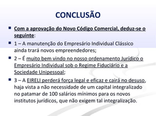 CONCLUSÃO
 Com a aprovação do Novo Código Comercial, deduz-se o
seguinte:
 1 – A manutenção do Empresário Individual Clássico
ainda trará novos empreendedores;
 2 – É muito bem vindo no nosso ordenamento Jurídico o
Empresário Individual sob o Regime Fiduciário e a
Sociedade Unipessoal;
 3 – A EIRELI perderá força legal e eficaz e cairá no desuso,
haja vista a não necessidade de um capital integralizado
no patamar de 100 salários mínimos para os novos
institutos jurídicos, que não exigem tal integralização.
 