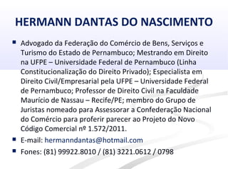 HERMANN DANTAS DO NASCIMENTO
 Advogado da Federação do Comércio de Bens, Serviços e
Turismo do Estado de Pernambuco; Mestrando em Direito
na UFPE – Universidade Federal de Pernambuco (Linha
Constitucionalização do Direito Privado); Especialista em
Direito Civil/Empresarial pela UFPE – Universidade Federal
de Pernambuco; Professor de Direito Civil na Faculdade
Maurício de Nassau – Recife/PE; membro do Grupo de
Juristas nomeado para Assessorar a Confederação Nacional
do Comércio para proferir parecer ao Projeto do Novo
Código Comercial nº 1.572/2011.
 E-mail: hermanndantas@hotmail.com
 Fones: (81) 99922.8010 / (81) 3221.0612 / 0798
 