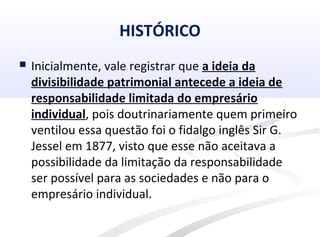 HISTÓRICO
 Inicialmente, vale registrar que a ideia da
divisibilidade patrimonial antecede a ideia de
responsabilidade limitada do empresário
individual, pois doutrinariamente quem primeiro
ventilou essa questão foi o fidalgo inglês Sir G.
Jessel em 1877, visto que esse não aceitava a
possibilidade da limitação da responsabilidade
ser possível para as sociedades e não para o
empresário individual.
 