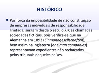 HISTÓRICO
 Por força da impossibilidade de não constituição
de empresas individuais de responsabilidade
limitada, surgem desde o século XIX as chamadas
sociedades fictícias, pois verifica-se que na
Alemanha em 1892 (Einmanngesellschaften),
bem assim na Inglaterra (one man companies)
representavam expedientes não rechaçados
pelos tribunais daqueles países.
 