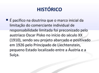 HISTÓRICO
 É pacífico na doutrina que o marco inicial da
limitação do comerciante individual de
responsabilidade limitada foi preconizado pelo
austríaco Oscar Pisko no início do século XX
(1910), sendo seu projeto abarcado e positivado
em 1926 pelo Principado de Liechtenstein,
pequeno Estado localizado entre a Áustria e a
Suíça.
 