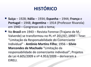 HISTÓRICO
 Suiça – 1928; Itália – 1934; Espanha – 1944; França e
Portugal – 1948; Argentina – 1914 (Professor Rivarola)
em 1940 – Congresso sob o tema;
 No Brasil em 1943 – Revista Forense (Trajano de M.
Valverde) se transformou no PL nº 201/47; 1950 – Tese:
“Limitação da Responsabilidade do Comerciante
Individual” - Antônio Martins Filho; 1956 – Silvio
Marcondes de Machado “Limitação da
responsabilidade de comerciante individual”; Projetos
de Lei 4.605/2009 e nº 4.953/2009 – derivaram a
EIRELI.
 