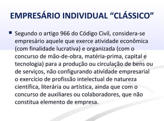 EMPRESÁRIO INDIVIDUAL “CLÁSSICO”
 Segundo o artigo 966 do Código Civil, considera-se
empresário aquele que exerce atividade econômica
(com finalidade lucrativa) e organizada (com o
concurso de mão-de-obra, matéria-prima, capital e
tecnologia) para a produção ou circulação de bens ou
de serviços, não configurando atividade empresarial
o exercício de profissão intelectual de natureza
científica, literária ou artística, ainda que com o
concurso de auxiliares ou colaboradores, que não
constitua elemento de empresa.
 