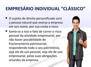 EMPRESÁRIO INDIVIDUAL “CLÁSSICO”
 O sujeito de direito personificado será
a pessoa natural que exerça a empresa
em seu nome, por sua conta e risco.
 Soma-se a isso o fato de correr o risco
pessoal da atividade empresarial, por
não haver possibilidade de
fracionamento patrimonial,
respondendo todo o seu patrimônio,
seja ele de uso pessoal, seja ele de uso
empresarial, pelas suas obrigações
oriundas da empresa.
 