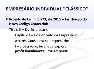 EMPRESÁRIO INDIVIDUAL “CLÁSSICO”
 Projeto de Lei nº 1.572, de 2011 – Instituição do
Novo Código Comercial:
Título II – Do Empresário
Capítulo I – Do Conceito de Empresário
Art. 9º. Considera-se empresário:
I – a pessoa natural que explora
profissionalmente uma empresa;
 