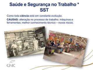Saúde e Segurança no Trabalho *
SST
Como toda ciência está em constante evolução.
CAUSAS: alteração no processo de trabalho; máquinas e
ferramentas; melhor conhecimento técnico – novos riscos.
 