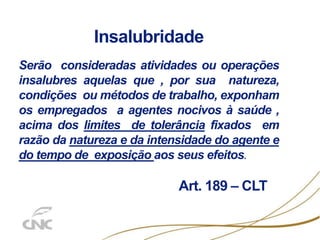 Insalubridade
Serão consideradas atividades ou operações
insalubres aquelas que , por sua natureza,
condições ou métodos de trabalho, exponham
os empregados a agentes nocivos à saúde ,
acima dos limites de tolerância fixados em
razão da natureza e da intensidade do agente e
do tempo de exposição aos seus efeitos.
Art. 189 – CLT
 