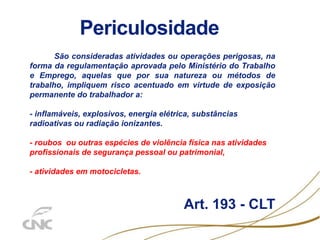 Periculosidade
São consideradas atividades ou operações perigosas, na
forma da regulamentação aprovada pelo Ministério do Trabalho
e Emprego, aquelas que por sua natureza ou métodos de
trabalho, impliquem risco acentuado em virtude de exposição
permanente do trabalhador a:
- inflamáveis, explosivos, energia elétrica, substâncias
radioativas ou radiação ionizantes.
- roubos ou outras espécies de violência física nas atividades
profissionais de segurança pessoal ou patrimonial,
- atividades em motocicletas.
Art. 193 - CLT
 