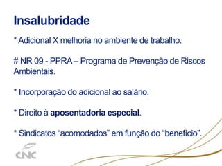 Insalubridade
* Adicional X melhoria no ambiente de trabalho.
# NR 09 - PPRA – Programa de Prevenção de Riscos
Ambientais.
* Incorporação do adicional ao salário.
* Direito à aposentadoria especial.
* Sindicatos “acomodados” em função do “benefício”.
 