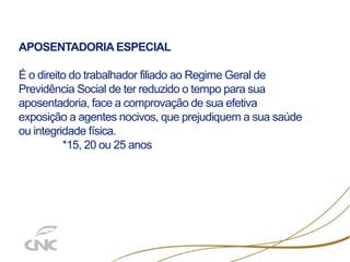 APOSENTADORIA ESPECIAL
É o direito do trabalhador filiado ao Regime Geral de
Previdência Social de ter reduzido o tempo para sua
aposentadoria, face a comprovação de sua efetiva
exposição a agentes nocivos, que prejudiquem a sua saúde
ou integridade física.
*15, 20 ou 25 anos
 