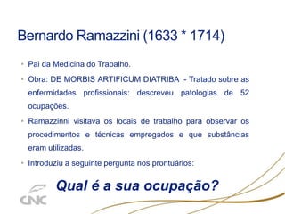 Bernardo Ramazzini (1633 * 1714)
• Pai da Medicina do Trabalho.
• Obra: DE MORBIS ARTIFICUM DIATRIBA - Tratado sobre as
enfermidades profissionais: descreveu patologias de 52
ocupações.
• Ramazzinni visitava os locais de trabalho para observar os
procedimentos e técnicas empregados e que substâncias
eram utilizadas.
• Introduziu a seguinte pergunta nos prontuários:
Qual é a sua ocupação?
 