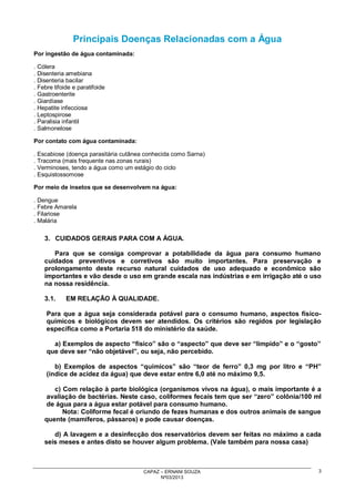 Principais Doenças Relacionadas com a Água
Por ingestão de água contaminada:
. Cólera
. Disenteria amebiana
. Disenteria bacilar
. Febre tifoide e paratifoide
. Gastroenterite
. Giardíase
. Hepatite infecciosa
. Leptospirose
. Paralisia infantil
. Salmonelose
Por contato com água contaminada:
. Escabiose (doença parasitária cutânea conhecida como Sarna)
. Tracoma (mais frequente nas zonas rurais)
. Verminoses, tendo a água como um estágio do ciclo
. Esquistossomose
Por meio de insetos que se desenvolvem na água:
. Dengue
. Febre Amarela
. Filariose
. Malária

3. CUIDADOS GERAIS PARA COM A ÁGUA.
Para que se consiga comprovar a potabilidade da água para consumo humano
cuidados preventivos e corretivos são muito importantes. Para preservação e
prolongamento deste recurso natural cuidados de uso adequado e econômico são
importantes e vão desde o uso em grande escala nas indústrias e em irrigação até o uso
na nossa residência.
3.1.

EM RELAÇÃO À QUALIDADE.

Para que a água seja considerada potável para o consumo humano, aspectos físicoquímicos e biológicos devem ser atendidos. Os critérios são regidos por legislação
específica como a Portaria 518 do ministério da saúde.
a) Exemplos de aspecto “físico” são o “aspecto” que deve ser “límpido” e o “gosto”
que deve ser “não objetável”, ou seja, não percebido.
b) Exemplos de aspectos “químicos” são “teor de ferro” 0,3 mg por litro e “PH”
(índice de acidez da água) que deve estar entre 6,0 até no máximo 9,5.
c) Com relação à parte biológica (organismos vivos na água), o mais importante é a
avaliação de bactérias. Neste caso, coliformes fecais tem que ser “zero” colônia/100 ml
de água para a água estar potável para consumo humano.
Nota: Coliforme fecal é oriundo de fezes humanas e dos outros animais de sangue
quente (mamíferos, pássaros) e pode causar doenças.
d) A lavagem e a desinfecção dos reservatórios devem ser feitas no máximo a cada
seis meses e antes disto se houver algum problema. (Vale também para nossa casa)

CAPAZ – ERNANI SOUZA
Nº03/2013

3

 