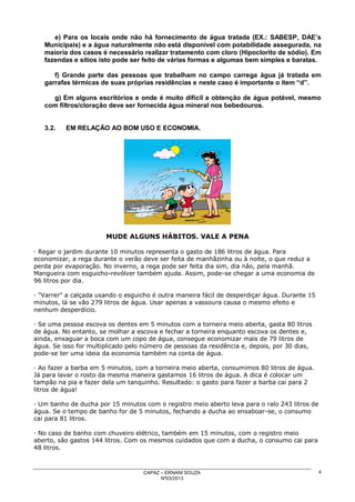 e) Para os locais onde não há fornecimento de água tratada (EX.: SABESP, DAE’s
Municipais) e a água naturalmente não está disponível com potabilidade assegurada, na
maioria dos casos é necessário realizar tratamento com cloro (Hipoclorito de sódio). Em
fazendas e sítios isto pode ser feito de várias formas e algumas bem simples e baratas.
f) Grande parte das pessoas que trabalham no campo carrega água já tratada em
garrafas térmicas de suas próprias residências e neste caso é importante o item “d”.
g) Em alguns escritórios e onde é muito difícil a obtenção de água potável, mesmo
com filtros/cloração deve ser fornecida água mineral nos bebedouros.

3.2.

EM RELAÇÃO AO BOM USO E ECONOMIA.

MUDE ALGUNS HÁBITOS. VALE A PENA
· Regar o jardim durante 10 minutos representa o gasto de 186 litros de água. Para
economizar, a rega durante o verão deve ser feita de manhãzinha ou à noite, o que reduz a
perda por evaporação. No inverno, a rega pode ser feita dia sim, dia não, pela manhã.
Mangueira com esguicho-revólver também ajuda. Assim, pode-se chegar a uma economia de
96 litros por dia.
· "Varrer" a calçada usando o esguicho é outra maneira fácil de desperdiçar água. Durante 15
minutos, lá se vão 279 litros de água. Usar apenas a vassoura causa o mesmo efeito e
nenhum desperdício.
· Se uma pessoa escova os dentes em 5 minutos com a torneira meio aberta, gasta 80 litros
de água. No entanto, se molhar a escova e fechar a torneira enquanto escova os dentes e,
ainda, enxaguar a boca com um copo de água, consegue economizar mais de 79 litros de
água. Se isso for multiplicado pelo número de pessoas da residência e, depois, por 30 dias,
pode-se ter uma ideia da economia também na conta de água.
· Ao fazer a barba em 5 minutos, com a torneira meio aberta, consumimos 80 litros de água.
Já para lavar o rosto da mesma maneira gastamos 16 litros de água. A dica é colocar um
tampão na pia e fazer dela um tanquinho. Resultado: o gasto para fazer a barba cai para 2
litros de água!
· Um banho de ducha por 15 minutos com o registro meio aberto leva para o ralo 243 litros de
água. Se o tempo de banho for de 5 minutos, fechando a ducha ao ensaboar-se, o consumo
cai para 81 litros.
· No caso de banho com chuveiro elétrico, também em 15 minutos, com o registro meio
aberto, são gastos 144 litros. Com os mesmos cuidados que com a ducha, o consumo cai para
48 litros.

CAPAZ – ERNANI SOUZA
Nº03/2013

4

 