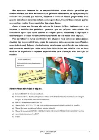 Nas empresas devemos ter as responsabilidades acima citadas garantidas por
critérios internos que além de conservação, garantem fornecimento de água potável para
consumo das pessoas que residem, trabalham e acessam nossas propriedades. Para
garantir potabilidade devemos realizar análises periódicas, tratamentos corretivos quando
necessários e realizar limpeza periódica das caixas d água.
Caixas d água sem limpeza são vetores de doenças (cólera, desinteria etc.) e as
limpezas e desinfecções periódicas garantem que os próprios reservatórios não
contaminem águas que sejam potáveis na origem (poços, nascentes). A legislação e
recomendações técnicas indicam um intervalo máximo de seis meses entre limpezas.
Para as instalações rurais identificamos três situações mais comuns de caixas (caixas
elevadas tipo taça ou cilíndricas, caixas de alvenaria e caixas pequenas nas edificações
ou ao lado destas). Existem critérios básicos para limpeza e desinfecção, que trataremos
oportunamente, sendo que casos muito específicos devem ser tratados com as áreas
técnicas de engenharia e empresas especializadas para orientação e/ou execução do
trabalho.
USE LEMBRETES!
Realize trabalho com planejamento e
segurança.

Referências técnicas e legais.
a)

Portaria 518/2004 do Ministério da Saúde.

b) Comunicado CVS – Centro de Vigilância Sanitária n0 36 de 27/06/91 menciona intervalo máximo para
lavagens de reservatórios domiciliares de 06 meses.
c)

FISP Q – Hipoclorito de sódio (NaClO).

d) Norma técnica D 3.855 – CETESB. Desinfecção de sistemas de instalações prediais de água fria.
e)

Manual das águas sanitárias da Indústria química Anhembi.

f)

Manual de instrução (LIMPEZA E DESINFECÇÃO DE RESERVATÓRIOS DE ÁGUA POTÁVEL).

g) Apostilas de treinamento SABESP.
h) NR 31.

CAPAZ – ERNANI SOUZA
Nº03/2013

6

 