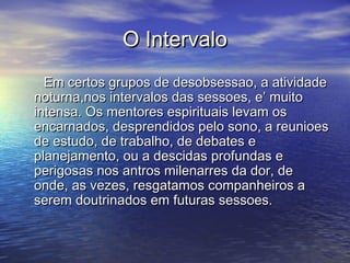 O IntervaloO Intervalo
Em certos grupos de desobsessao, a atividadeEm certos grupos de desobsessao, a atividade
noturna,nos intervalos das sessoes, e’ muitonoturna,nos intervalos das sessoes, e’ muito
intensa. Os mentores espirituais levam osintensa. Os mentores espirituais levam os
encarnados, desprendidos pelo sono, a reunioesencarnados, desprendidos pelo sono, a reunioes
de estudo, de trabalho, de debates ede estudo, de trabalho, de debates e
planejamento, ou a descidas profundas eplanejamento, ou a descidas profundas e
perigosas nos antros milenarres da dor, deperigosas nos antros milenarres da dor, de
onde, as vezes, resgatamos companheiros aonde, as vezes, resgatamos companheiros a
serem doutrinados em futuras sessoes.serem doutrinados em futuras sessoes.
 