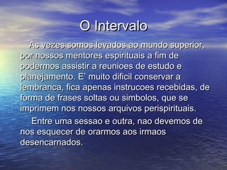 O IntervaloO Intervalo
As vezes somos levados ao mundo superior,As vezes somos levados ao mundo superior,
por nossos mentores espirituais a fim depor nossos mentores espirituais a fim de
podermos assistir a reunioes de estudo epodermos assistir a reunioes de estudo e
planejamento. E’ muito dificil conservar aplanejamento. E’ muito dificil conservar a
lembranca, fica apenas instrucoes recebidas, delembranca, fica apenas instrucoes recebidas, de
forma de frases soltas ou simbolos, que seforma de frases soltas ou simbolos, que se
imprimem nos nossos arquivos perispirituais.imprimem nos nossos arquivos perispirituais.
Entre uma sessao e outra, nao devemos deEntre uma sessao e outra, nao devemos de
nos esquecer de orarmos aos irmaosnos esquecer de orarmos aos irmaos
desencarnados.desencarnados.
 