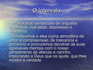 O IntervaloO Intervalo
Provocarao sensacoes de angustiaProvocarao sensacoes de angustia
indefinivel, mal-estar, depressao eindefinivel, mal-estar, depressao e
desanimo.desanimo.
Envolvamos a eles numa atmosfera deEnvolvamos a eles numa atmosfera de
amor e compreensao, de tolerancia eamor e compreensao, de tolerancia e
paciencia e procuremos devolver as suaspaciencia e procuremos devolver as suas
agressoes mentais com o nossoagressoes mentais com o nosso
pensamento de afeicao e carinho,pensamento de afeicao e carinho,
implorando a Deus que os ajude, que lhesimplorando a Deus que os ajude, que lhes
mostre a verdade.mostre a verdade.
 