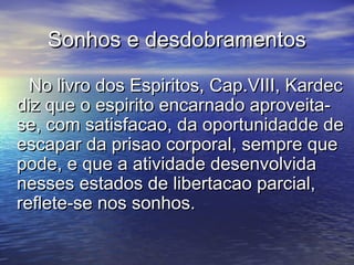 Sonhos e desdobramentosSonhos e desdobramentos
No livro dos Espiritos, Cap.VIII, KardecNo livro dos Espiritos, Cap.VIII, Kardec
diz que o espirito encarnado aproveita-diz que o espirito encarnado aproveita-
se, com satisfacao, da oportunidadde dese, com satisfacao, da oportunidadde de
escapar da prisao corporal, sempre queescapar da prisao corporal, sempre que
pode, e que a atividade desenvolvidapode, e que a atividade desenvolvida
nesses estados de libertacao parcial,nesses estados de libertacao parcial,
reflete-se nos sonhos.reflete-se nos sonhos.
 