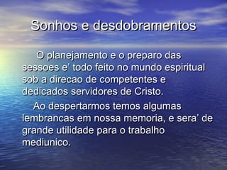 Sonhos e desdobramentosSonhos e desdobramentos
O planejamento e o preparo dasO planejamento e o preparo das
sessoes e’ todo feito no mundo espiritualsessoes e’ todo feito no mundo espiritual
sob a direcao de competentes esob a direcao de competentes e
dedicados servidores de Cristo.dedicados servidores de Cristo.
Ao despertarmos temos algumasAo despertarmos temos algumas
lembrancas em nossa memoria, e sera’ delembrancas em nossa memoria, e sera’ de
grande utilidade para o trabalhogrande utilidade para o trabalho
mediunico.mediunico.
 