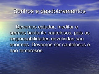 Sonhos e desdobramentosSonhos e desdobramentos
Devemos estudar, meditar eDevemos estudar, meditar e
sermos bastante cautelosos, pois assermos bastante cautelosos, pois as
responsabilidades envolvidas saoresponsabilidades envolvidas sao
enormes. Devemos ser cautelosos eenormes. Devemos ser cautelosos e
nao temerosos.nao temerosos.
 
