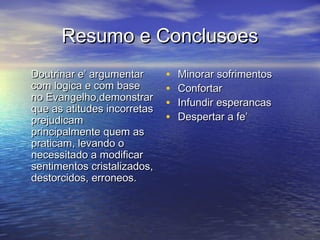 Resumo e ConclusoesResumo e Conclusoes
Doutrinar e’ argumentarDoutrinar e’ argumentar
com logica e com basecom logica e com base
no Evangelho,demonstrarno Evangelho,demonstrar
que as atitudes incorretasque as atitudes incorretas
prejudicamprejudicam
principalmente quem asprincipalmente quem as
praticam, levando opraticam, levando o
necessitado a modificarnecessitado a modificar
sentimentos cristalizados,sentimentos cristalizados,
destorcidos, erroneos.destorcidos, erroneos.
• Minorar sofrimentosMinorar sofrimentos
• ConfortarConfortar
• Infundir esperancasInfundir esperancas
• Despertar a fe’Despertar a fe’
 