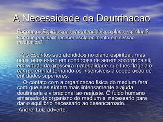 A Necessidade da DoutrinacaoA Necessidade da Doutrinacao
• Por que os Espiritos nao sao atendidos no plano espiritual?Por que os Espiritos nao sao atendidos no plano espiritual?
• Por que precisam receber esclarecimento em sessaoPor que precisam receber esclarecimento em sessao
mediunica?mediunica?
Os Espiritos sao atendidos no plano espiritual, masOs Espiritos sao atendidos no plano espiritual, mas
nem todos estao em condicoes de serem socorridos ali,nem todos estao em condicoes de serem socorridos ali,
em virtude da grosseira materialidade que lhes flagela oem virtude da grosseira materialidade que lhes flagela o
campo emntal tornando-os insensiveis a cooperacao decampo emntal tornando-os insensiveis a cooperacao de
entidades superiores.entidades superiores.
O contato com a organizacao fisica do medium fara’O contato com a organizacao fisica do medium fara’
com que eles sintam mais intensamente a ajudacom que eles sintam mais intensamente a ajuda
doutrinaria e vibracional ao reajuste. O fuido humanodoutrinaria e vibracional ao reajuste. O fuido humano
emanado do organisno do medium e’ necessario paraemanado do organisno do medium e’ necessario para
dar o equilibrio necessario ao desencarnado.dar o equilibrio necessario ao desencarnado.
Andre’ Luiz adverte:Andre’ Luiz adverte:
 