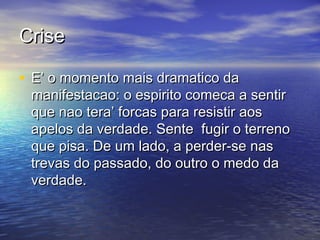 CriseCrise
• E’ o momento mais dramatico daE’ o momento mais dramatico da
manifestacao: o espirito comeca a sentirmanifestacao: o espirito comeca a sentir
que nao tera’ forcas para resistir aosque nao tera’ forcas para resistir aos
apelos da verdade. Sente fugir o terrenoapelos da verdade. Sente fugir o terreno
que pisa. De um lado, a perder-se nasque pisa. De um lado, a perder-se nas
trevas do passado, do outro o medo datrevas do passado, do outro o medo da
verdade.verdade.
 