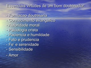 Essenciais virtudes de um bom doutrinador:Essenciais virtudes de um bom doutrinador:
- Formacao doutrinaria- Formacao doutrinaria
- Conhecimento evangelico- Conhecimento evangelico
- Autoridade moral- Autoridade moral
- Psicologia crista- Psicologia crista
- Paciencia e humildade- Paciencia e humildade
- Fato e prudencia- Fato e prudencia
- Fe’ e serenidade- Fe’ e serenidade
- Sensibilidade- Sensibilidade
- Amor- Amor
 