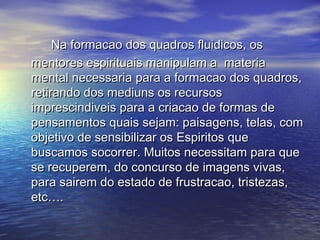Na formacao dos quadros fluidicos, osNa formacao dos quadros fluidicos, os
mentores espirituais manipulam a materiamentores espirituais manipulam a materia
mental necessaria para a formacao dos quadros,mental necessaria para a formacao dos quadros,
retirando dos mediuns os recursosretirando dos mediuns os recursos
imprescindiveis para a criacao de formas deimprescindiveis para a criacao de formas de
pensamentos quais sejam: paisagens, telas, compensamentos quais sejam: paisagens, telas, com
objetivo de sensibilizar os Espiritos queobjetivo de sensibilizar os Espiritos que
buscamos socorrer. Muitos necessitam para quebuscamos socorrer. Muitos necessitam para que
se recuperem, do concurso de imagens vivas,se recuperem, do concurso de imagens vivas,
para sairem do estado de frustracao, tristezas,para sairem do estado de frustracao, tristezas,
etc….etc….
 