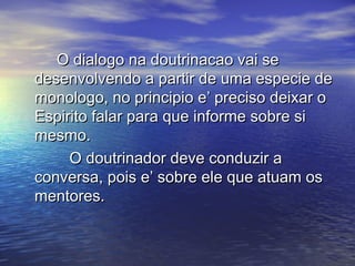 O dialogo na doutrinacao vai seO dialogo na doutrinacao vai se
desenvolvendo a partir de uma especie dedesenvolvendo a partir de uma especie de
monologo, no principio e’ preciso deixar omonologo, no principio e’ preciso deixar o
Espirito falar para que informe sobre siEspirito falar para que informe sobre si
mesmo.mesmo.
O doutrinador deve conduzir aO doutrinador deve conduzir a
conversa, pois e’ sobre ele que atuam osconversa, pois e’ sobre ele que atuam os
mentores.mentores.
 