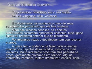 Quais as fixacoes do Espirito?Quais as fixacoes do Espirito?
Todo processo obsessivo tem o seu nucleo:Todo processo obsessivo tem o seu nucleo:
traicao- vinganca- odio- violenciatraicao- vinganca- odio- violencia
E o doutrinador vai mudando o rumo de seusE o doutrinador vai mudando o rumo de seus
pensamentos,permitindo que ele fale tambem.pensamentos,permitindo que ele fale tambem.
Alem das fixacoes penosas, os EspiritosAlem das fixacoes penosas, os Espiritos
contrubados costumam apresentar cacoetes, tudo ligadocontrubados costumam apresentar cacoetes, tudo ligado
ligado ao problema anterior que os atormenta.ligado ao problema anterior que os atormenta.
Por imuneras vezes o doutrinador tem que recorrerPor imuneras vezes o doutrinador tem que recorrer
a prece.a prece.
A prece tem o poder de de fazer calar a imensaA prece tem o poder de de fazer calar a imensa
maioria dos Espiritos desajustados, mesmo os maismaioria dos Espiritos desajustados, mesmo os mais
violentos. Muito raramente procuram eles perturbar aviolentos. Muito raramente procuram eles perturbar a
prece- geralmente ouvem-na em silencio. Alguns,prece- geralmente ouvem-na em silencio. Alguns,
entretanto, zombam, tentam dramatizar, ironizar, riem.entretanto, zombam, tentam dramatizar, ironizar, riem.
 