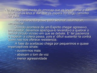 Na verdade tem medo da emocao que os leva a crise e daNa verdade tem medo da emocao que os leva a crise e da
crise que os leva a’ dor que os espera no longo caminhocrise que os leva a’ dor que os espera no longo caminho
de volta.de volta.
Ha o recurso do passe para serenar, adormecer,Ha o recurso do passe para serenar, adormecer,
sensibilizar.sensibilizar.
Quando acontece de um Espirito chegar agressivo,Quando acontece de um Espirito chegar agressivo,
ameacador, devemos apazigua-lo levando-o a quebrar oameacador, devemos apazigua-lo levando-o a quebrar o
terrivel circulo vicioso em que se debate. E’ ter pacienciaterrivel circulo vicioso em que se debate. E’ ter paciencia
e esperar- a colera passa, pois e’ dificil sustenta’-la contrae esperar- a colera passa, pois e’ dificil sustenta’-la contra
quem nao nos oferece resistencia.quem nao nos oferece resistencia.
A fase da aceitacao chega por pequeninos e quaseA fase da aceitacao chega por pequeninos e quase
imperceptiveis sinais:imperceptiveis sinais:
- ouvem-nos mais- ouvem-nos mais
- abaixam o tom de voz- abaixam o tom de voz
- menor agressividade- menor agressividade
 