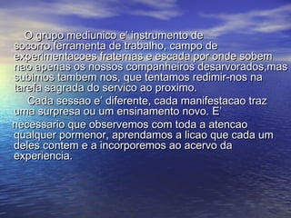O grupo mediunico e’ instrumento deO grupo mediunico e’ instrumento de
socorro,ferramenta de trabalho, campo desocorro,ferramenta de trabalho, campo de
experimentacoes fraternas e escada por onde sobemexperimentacoes fraternas e escada por onde sobem
nao apenas os nossos companheiros desarvorados,masnao apenas os nossos companheiros desarvorados,mas
subimos tambem nos, que tentamos redimir-nos nasubimos tambem nos, que tentamos redimir-nos na
tarefa sagrada do servico ao proximo.tarefa sagrada do servico ao proximo.
Cada sessao e’ diferente, cada manifestacao trazCada sessao e’ diferente, cada manifestacao traz
uma surpresa ou um ensinamento novo. E’uma surpresa ou um ensinamento novo. E’
necessario que observemos com toda a atencaonecessario que observemos com toda a atencao
qualquer pormenor, aprendamos a licao que cada umqualquer pormenor, aprendamos a licao que cada um
deles contem e a incorporemos ao acervo dadeles contem e a incorporemos ao acervo da
experiencia.experiencia.
 